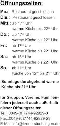 ffnungszeiten: Mo.:   Restaurant geschlossen Die.:  Restaurant geschlossen Mitt.: ab 1700 Uhr  warme Kche bis 2200 Uhr  Do.:   ab 1700 Uhr             warme Kche bis 2200 Uhr Fr.:    ab 1700 Uhr             warme Kche bis 2200 Uhr Sa.:   ab 1600 Uhr             warme Kche bis 2200 Uhr So.:   ab 1100 Uhr             Kche von 1200 bis 2100 Uhr  Sonntags durchgehend warme  Kche bis 2100 Uhr   fr Gruppen, Vereine, Familien- feiern jederzeit auch auerhalb dieser ffnungszeiten. Tel.: 0049-(0)7744-92929-0 Fax.:0049-(0)7744-92929-29 E-Mail:info@krone-stuehlingen.de