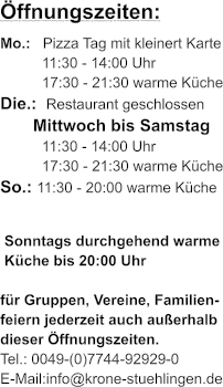 ffnungszeiten: Mo.:   Pizza Tag mit kleinert Karte 11:30 - 14:00 Uhr 17:30 - 21:30 warme Kche Die.:  Restaurant geschlossen        Mittwoch bis Samstag 11:30 - 14:00 Uhr 17:30 - 21:30 warme Kche So.: 11:30 - 20:00 warme Kche   Sonntags durchgehend warme  Kche bis 20:00 Uhr   fr Gruppen, Vereine, Familien- feiern jederzeit auch auerhalb dieser ffnungszeiten. Tel.: 0049-(0)7744-92929-0 E-Mail:info@krone-stuehlingen.de